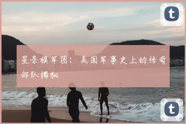 星条旗军团：美国军事史上的传奇部队揭秘