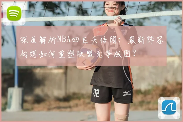 深度解析NBA四巨头传闻：最新阵容构想如何重塑联盟竞争版图？