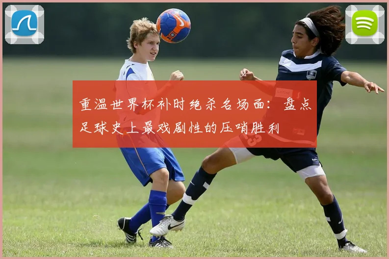 重温世界杯补时绝杀名场面：盘点足球史上最戏剧性的压哨胜利