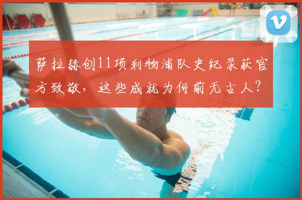 萨拉赫创11项利物浦队史纪录获官方致敬,这些成就为何前无古人?