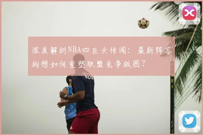 深度解析NBA四巨头传闻:最新阵容构想如何重塑联盟竞争版图?