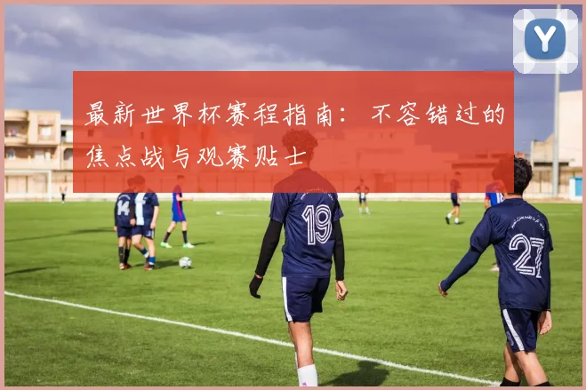 最新世界杯赛程指南:不容错过的焦点战与观赛贴士