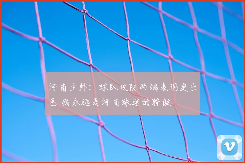河南主帅：球队攻防两端表现更出色 我永远是河南球迷的骄傲